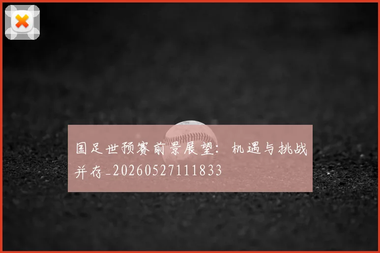 国足世预赛前景展望：机遇与挑战并存_20260527111833