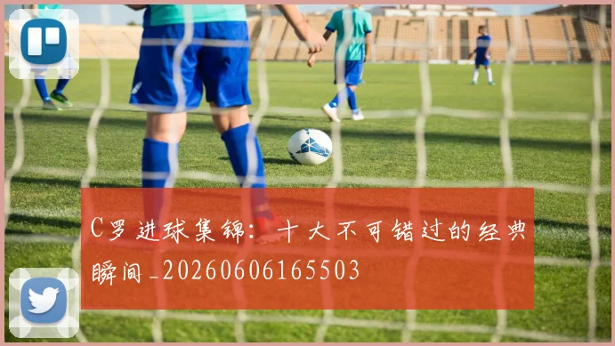 C罗进球集锦：十大不可错过的经典瞬间_20260606165503