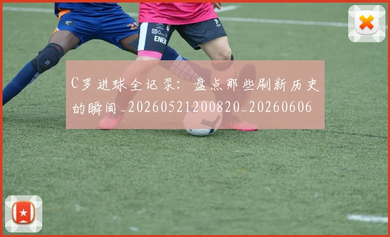 C罗进球全记录：盘点那些刷新历史的瞬间_20260521200820_20260606165502