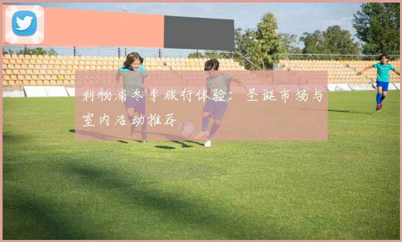 利物浦冬季旅行体验:圣诞市场与室内活动推荐