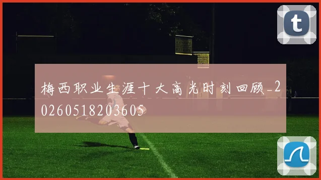 梅西职业生涯十大高光时刻回顾_20260518203605