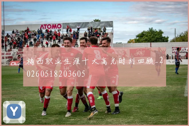 梅西职业生涯十大高光时刻回顾_20260518203605