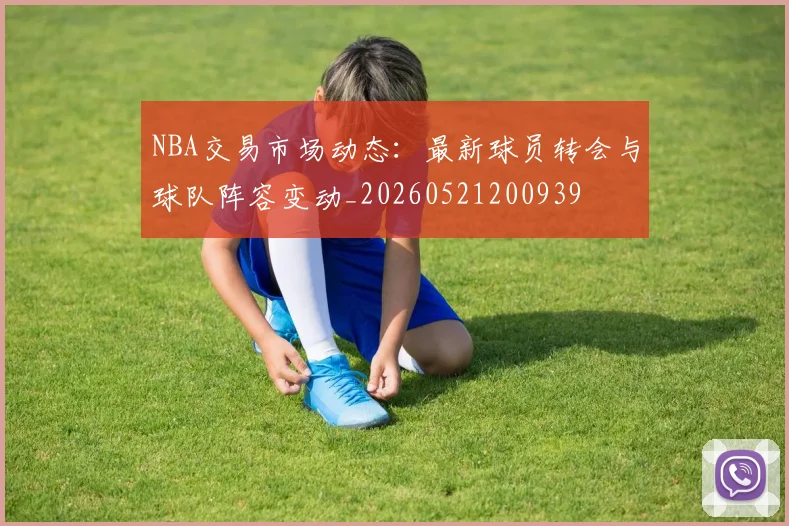 NBA交易市场动态：最新球员转会与球队阵容变动_20260521200939