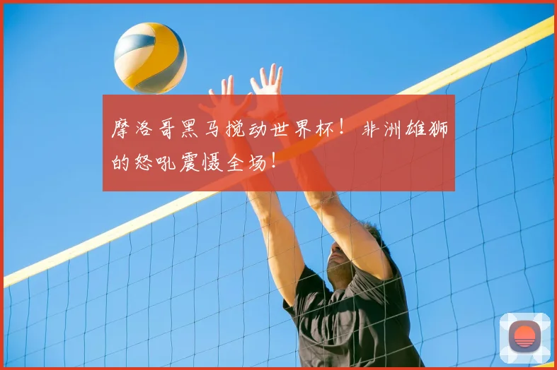 摩洛哥黑马搅动世界杯！非洲雄狮的怒吼震慑全场！