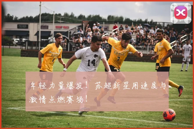 年轻力量爆发!苏超新星用速度与激情点燃赛场!