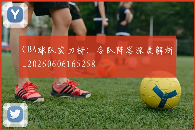 CBA球队实力榜：各队阵容深度解析_20260606165258