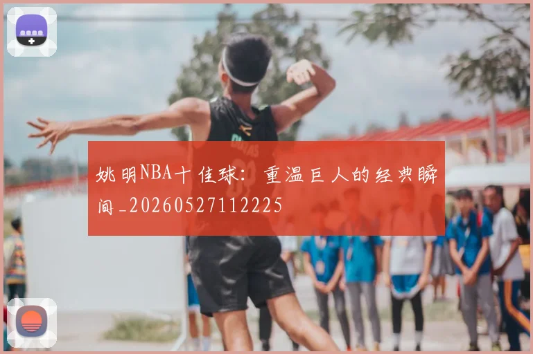姚明NBA十佳球:重温巨人的经典瞬间_20260527112225